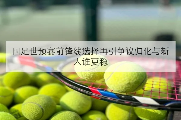 国足世预赛前锋线选择再引争议归化与新人谁更稳